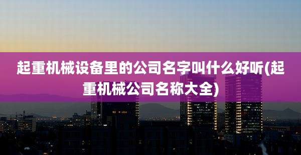 起重机械设备里的公司名字叫什么好听(起重机械公司名称大全)