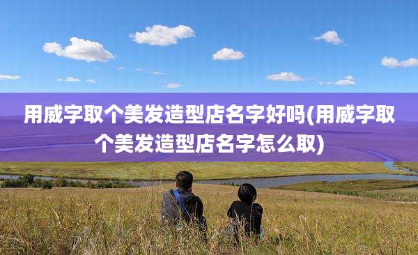 用威字取个美发造型店名字好吗(用威字取个美发造型店名字怎么取)