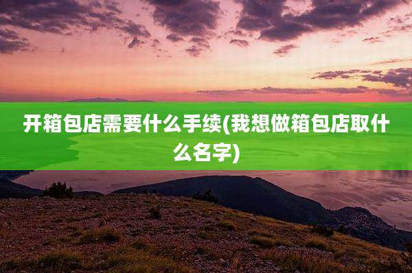 开箱包店需要什么手续(我想做箱包店取什么名字)