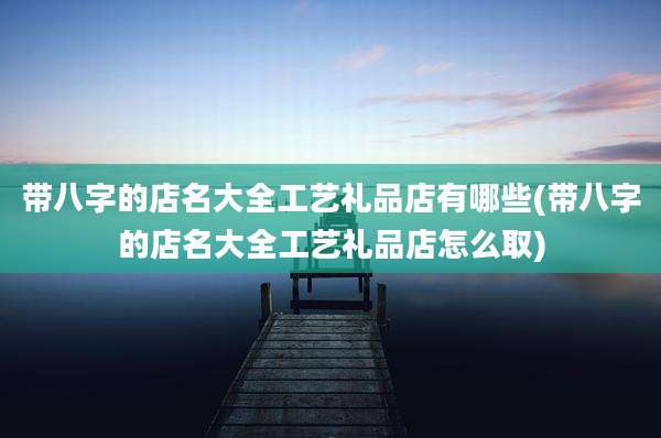 带八字的店名大全工艺礼品店有哪些(带八字的店名大全工艺礼品店怎么取)