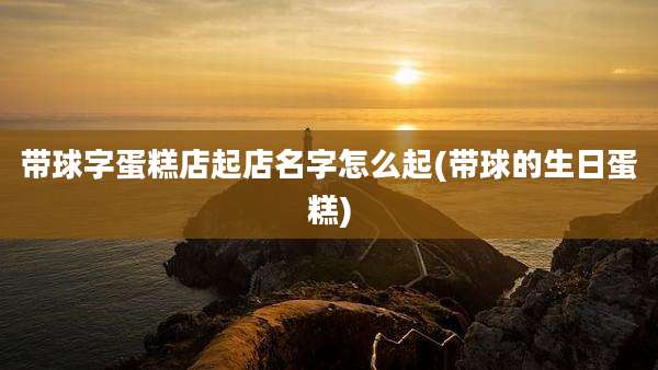 带球字蛋糕店起店名字怎么起(带球的生日蛋糕)