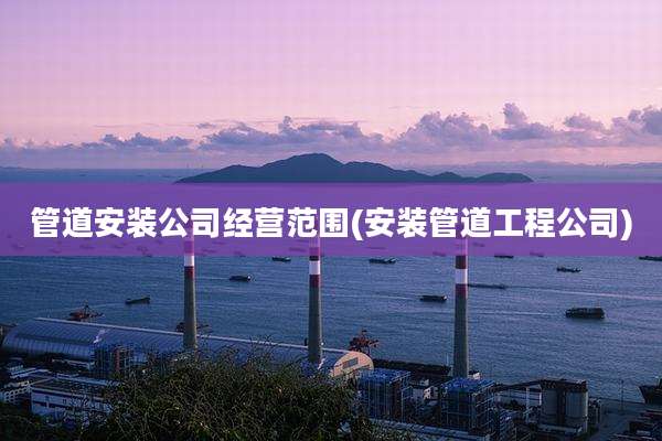 管道安装公司经营范围(安装管道工程公司)