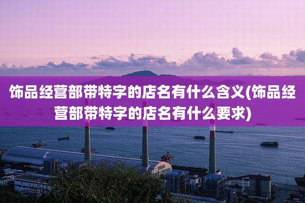 饰品经营部带特字的店名有什么含义(饰品经营部带特字的店名有什么要求)