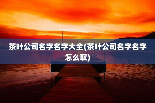 茶叶公司名字名字大全(茶叶公司名字名字怎么取)