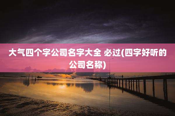 大气四个字公司名字大全 必过(四字好听的公司名称)