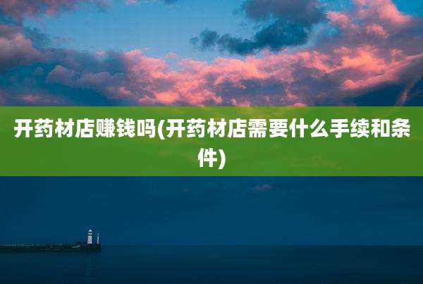 开药材店赚钱吗(开药材店需要什么手续和条件)