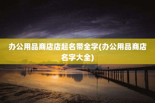 办公用品商店店起名带全字(办公用品商店名字大全)