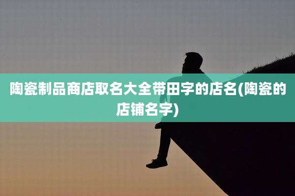 陶瓷制品商店取名大全带田字的店名(陶瓷的店铺名字)