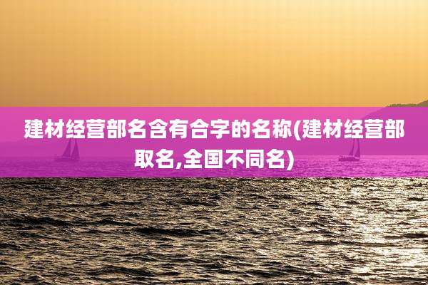 建材经营部名含有合字的名称(建材经营部取名,全国不同名)
