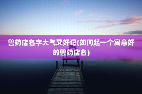 兽药店名字大气又好记(如何起一个寓意好的兽药店名)