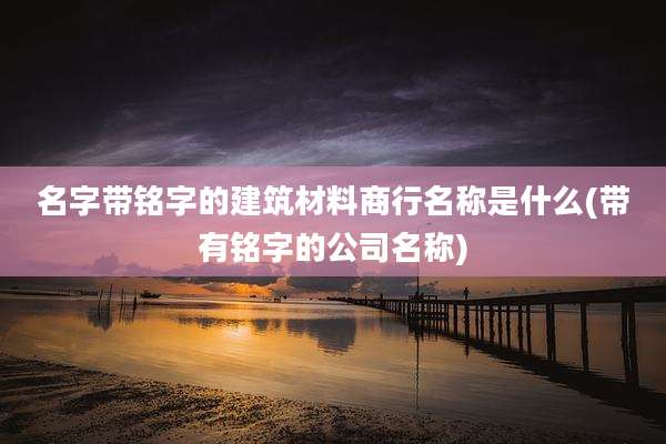 名字带铭字的建筑材料商行名称是什么(带有铭字的公司名称)