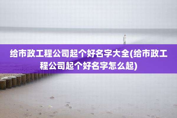 给市政工程公司起个好名字大全(给市政工程公司起个好名字怎么起)