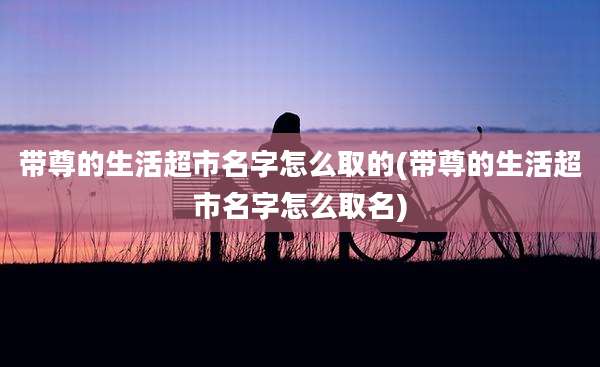 带尊的生活超市名字怎么取的(带尊的生活超市名字怎么取名)