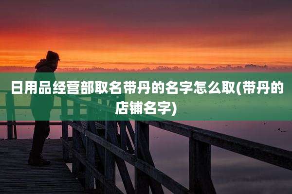 日用品经营部取名带丹的名字怎么取(带丹的店铺名字)