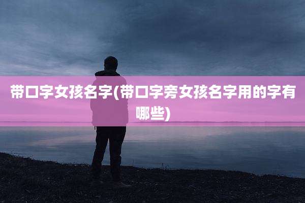 带口字女孩名字(带口字旁女孩名字用的字有哪些)