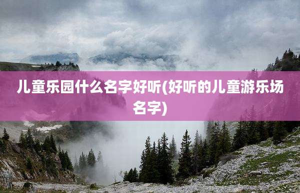 儿童乐园什么名字好听(好听的儿童游乐场名字)