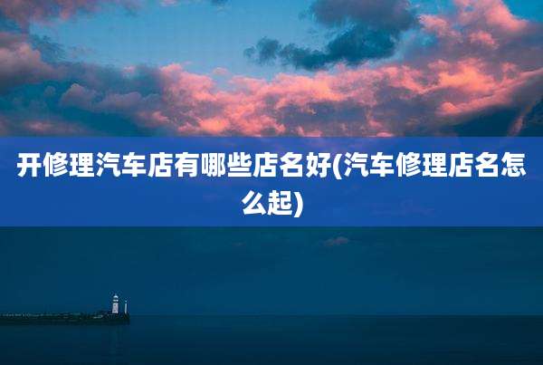 开修理汽车店有哪些店名好(汽车修理店名怎么起)