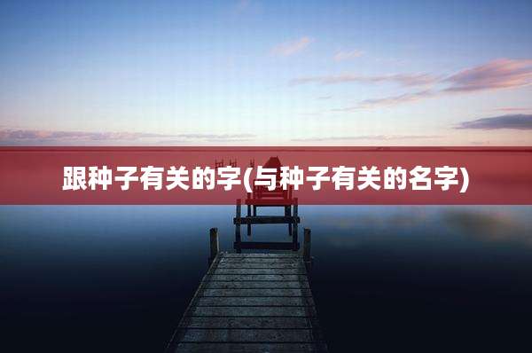 跟种子有关的字(与种子有关的名字)