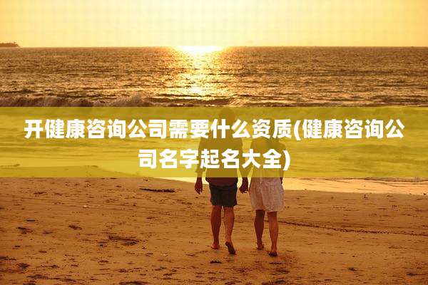 开健康咨询公司需要什么资质(健康咨询公司名字起名大全)