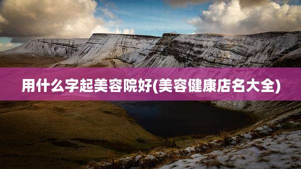 用什么字起美容院好(美容健康店名大全)
