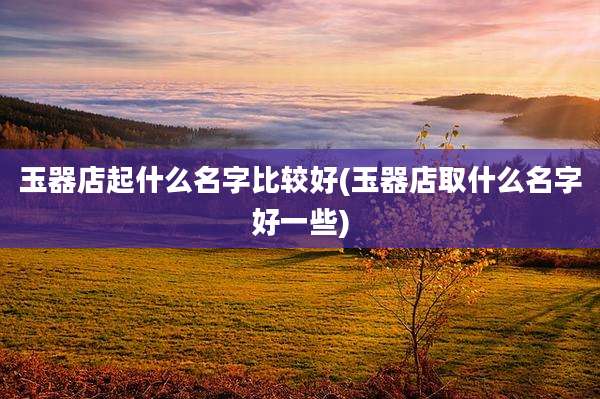 玉器店起什么名字比较好(玉器店取什么名字好一些)