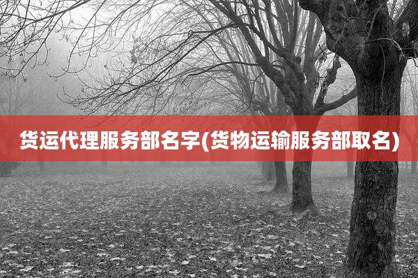 货运代理服务部名字(货物运输服务部取名)