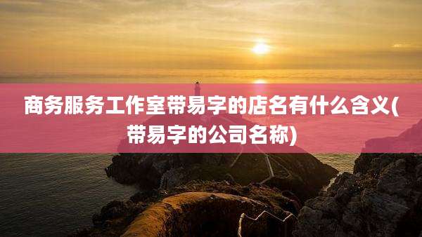 商务服务工作室带易字的店名有什么含义(带易字的公司名称)