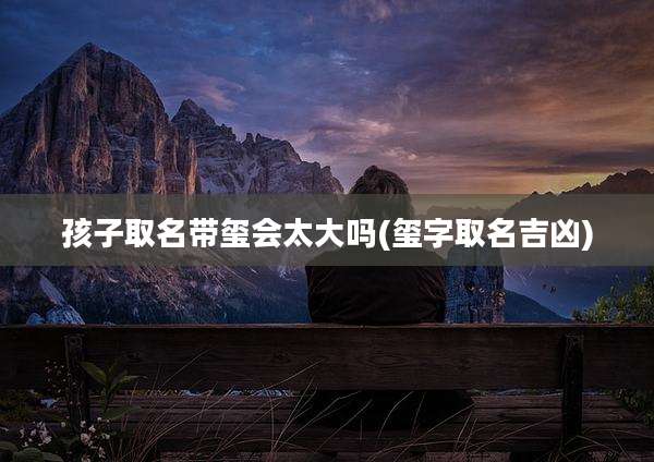 孩子取名带玺会太大吗(玺字取名吉凶)