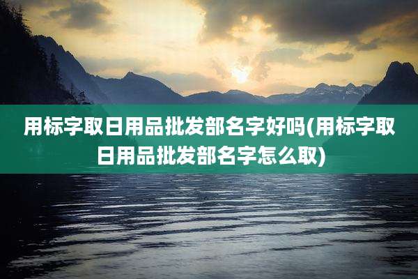 用标字取日用品批发部名字好吗(用标字取日用品批发部名字怎么取)