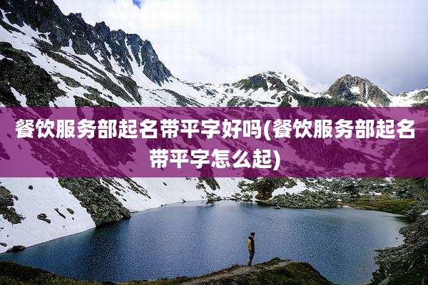 餐饮服务部起名带平字好吗(餐饮服务部起名带平字怎么起)