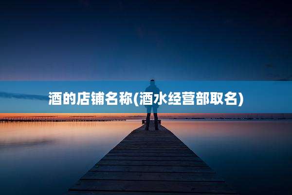 酒的店铺名称(酒水经营部取名)