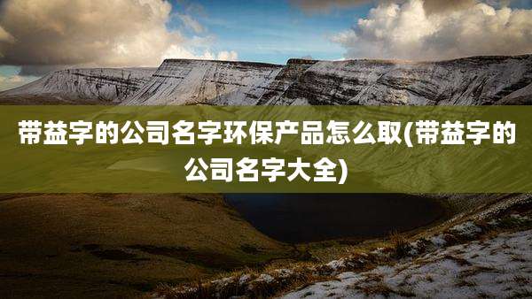带益字的公司名字环保产品怎么取(带益字的公司名字大全)
