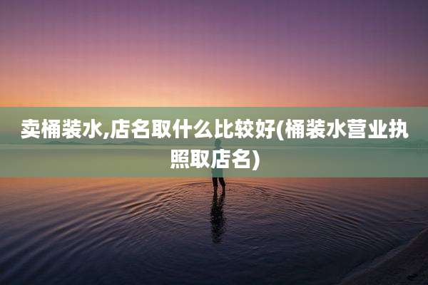 卖桶装水,店名取什么比较好(桶装水营业执照取店名)