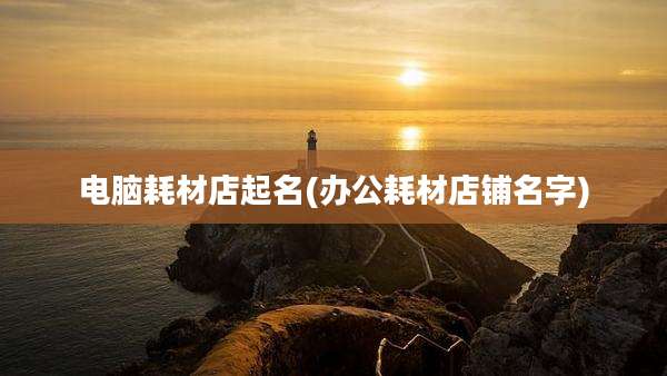 电脑耗材店起名(办公耗材店铺名字)