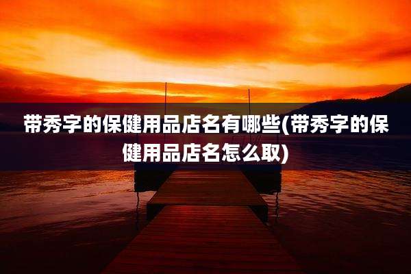 带秀字的保健用品店名有哪些(带秀字的保健用品店名怎么取)