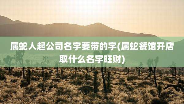 属蛇人起公司名字要带的字(属蛇餐馆开店取什么名字旺财)