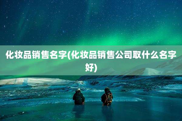 化妆品销售名字(化妆品销售公司取什么名字好)