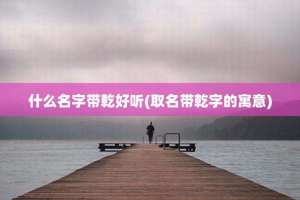 什么名字带乾好听(取名带乾字的寓意)