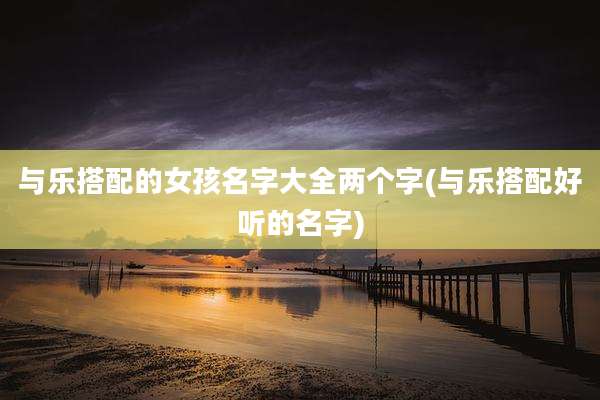 与乐搭配的女孩名字大全两个字(与乐搭配好听的名字)