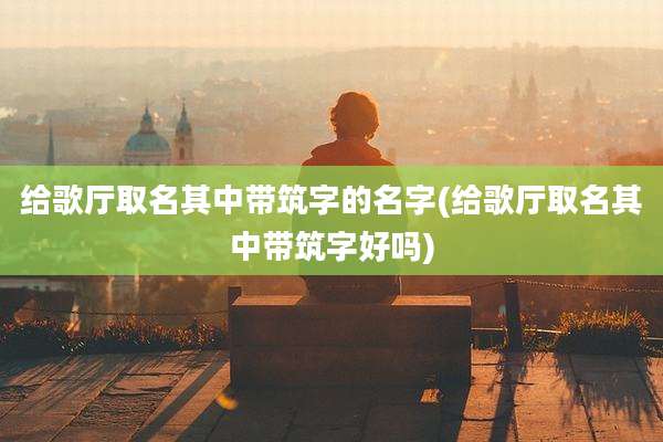给歌厅取名其中带筑字的名字(给歌厅取名其中带筑字好吗)