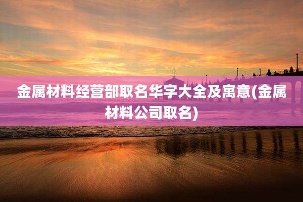 金属材料经营部取名华字大全及寓意(金属材料公司取名)