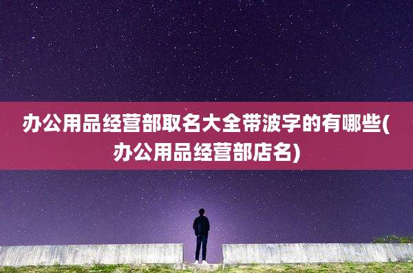 办公用品经营部取名大全带波字的有哪些(办公用品经营部店名)