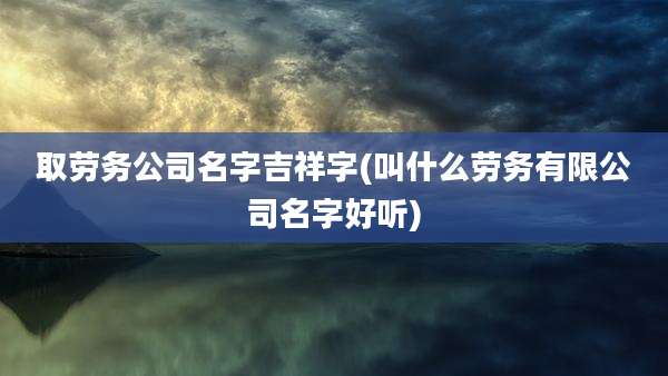 取劳务公司名字吉祥字(叫什么劳务有限公司名字好听)