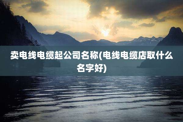 卖电线电缆起公司名称(电线电缆店取什么名字好)