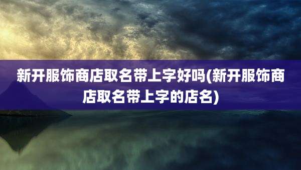 新开服饰商店取名带上字好吗(新开服饰商店取名带上字的店名)
