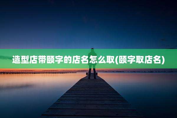 造型店带颐字的店名怎么取(颐字取店名)