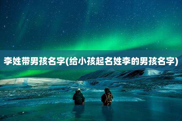 李姓带男孩名字(给小孩起名姓李的男孩名字)