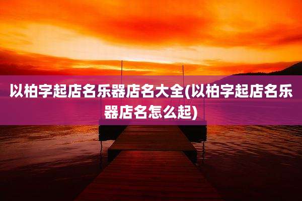以柏字起店名乐器店名大全(以柏字起店名乐器店名怎么起)