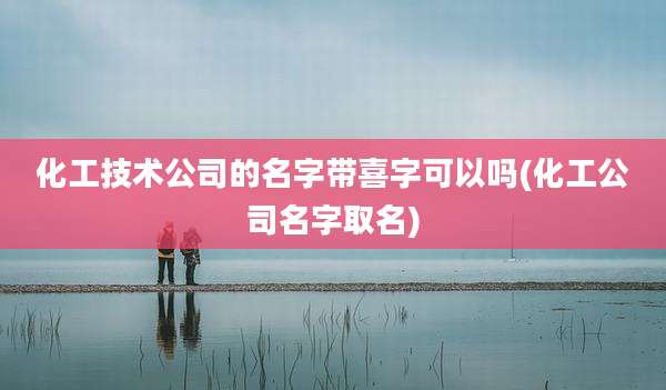 化工技术公司的名字带喜字可以吗(化工公司名字取名)