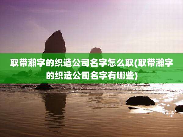 取带瀚字的织造公司名字怎么取(取带瀚字的织造公司名字有哪些)